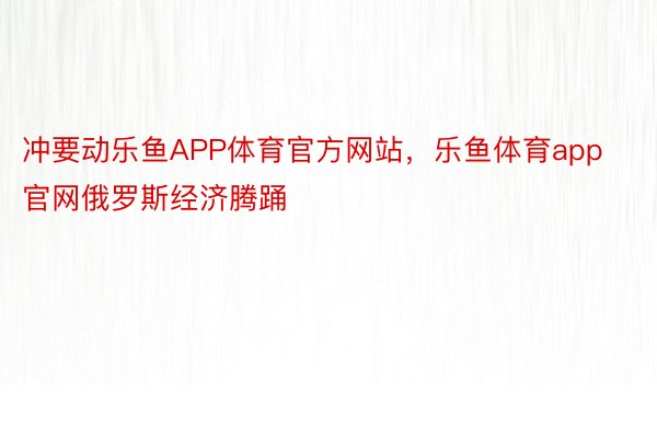 冲要动乐鱼APP体育官方网站，乐鱼体育app官网俄罗斯经济腾踊