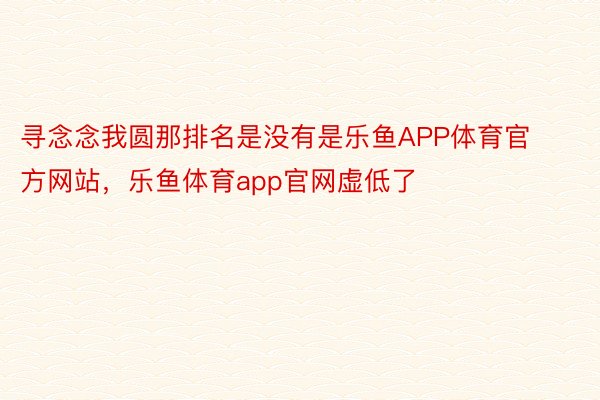 寻念念我圆那排名是没有是乐鱼APP体育官方网站，乐鱼体育app官网虚低了