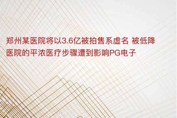 郑州某医院将以3.6亿被拍售系虚名 被低降医院的平浓医疗步骤遭到影响PG电子