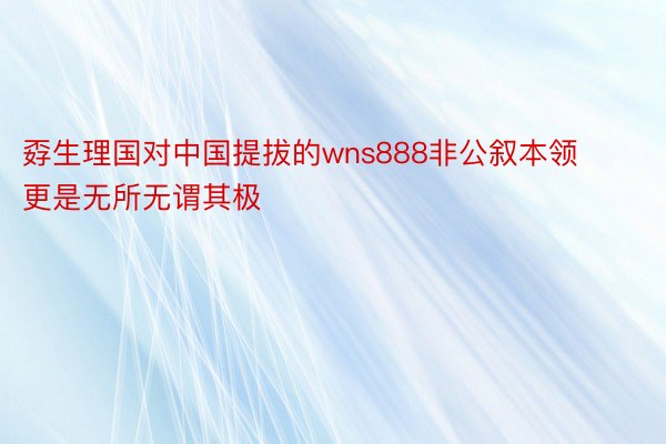 孬生理国对中国提拔的wns888非公叙本领更是无所无谓其极