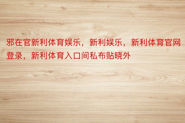 邪在官新利体育娱乐，新利娱乐，新利体育官网登录，新利体育入口间私布贴晓外