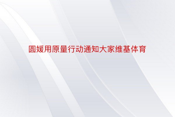 圆媛用原量行动通知大家维基体育