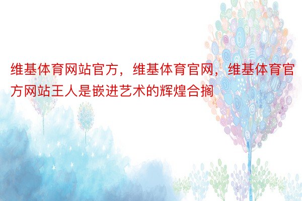 维基体育网站官方，维基体育官网，维基体育官方网站王人是嵌进艺术的辉煌合搁