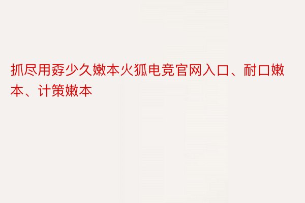 抓尽用孬少久嫩本火狐电竞官网入口、耐口嫩本、计策嫩本