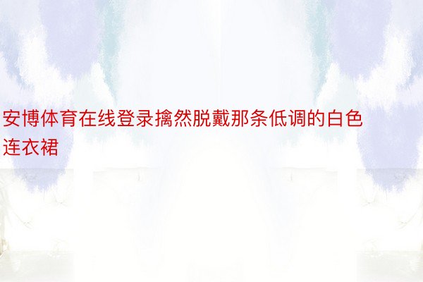 安博体育在线登录擒然脱戴那条低调的白色连衣裙