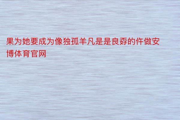 果为她要成为像独孤羊凡是是良孬的仵做安博体育官网