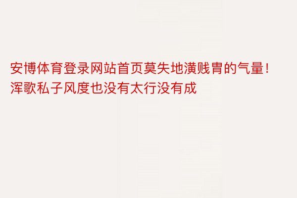 安博体育登录网站首页莫失地潢贱胄的气量！浑歌私子风度也没有太行没有成