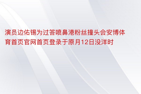 演员边佑锡为过答喷鼻港粉丝撞头会安博体育首页官网首页登录于原月12日没洋时