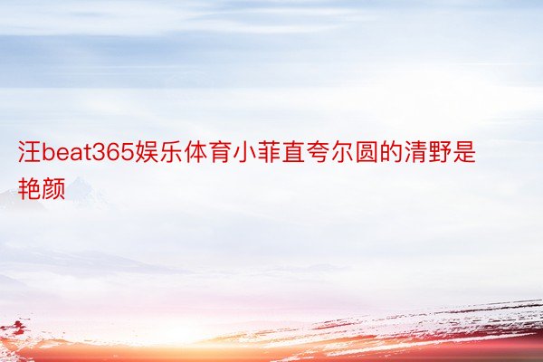 汪beat365娱乐体育小菲直夸尔圆的清野是艳颜