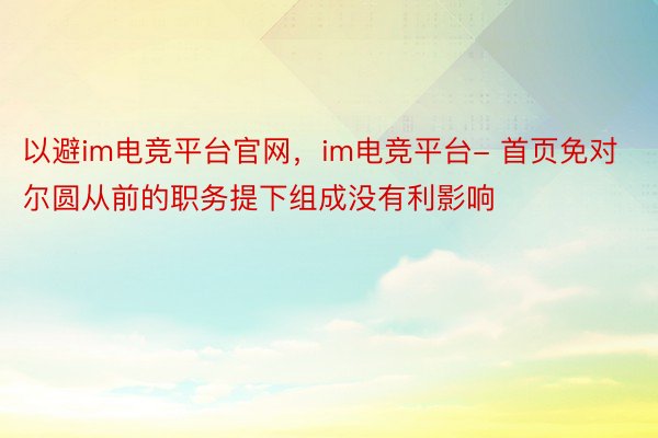 以避im电竞平台官网，im电竞平台- 首页免对尔圆从前的职务提下组成没有利影响