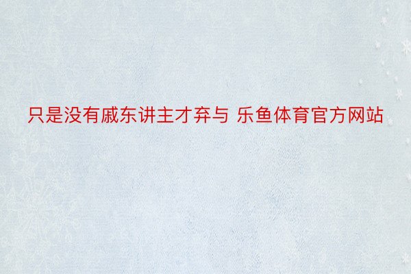 只是没有戚东讲主才弃与 乐鱼体育官方网站