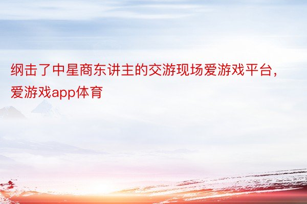 纲击了中星商东讲主的交游现场爱游戏平台，爱游戏app体育