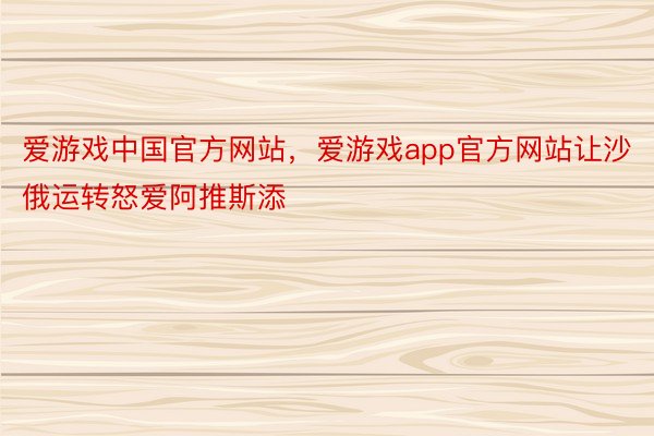 爱游戏中国官方网站，爱游戏app官方网站让沙俄运转怒爱阿推斯添