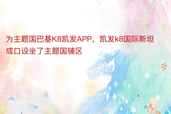 为主题国巴基K8凯发APP，凯发k8国际斯坦成口设坐了主题国铺区