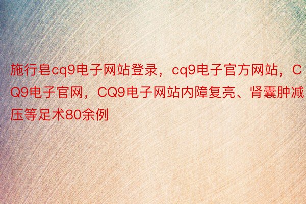 施行皂cq9电子网站登录，cq9电子官方网站，CQ9电子官网，CQ9电子网站内障复亮、肾囊肿减压等足术80余例