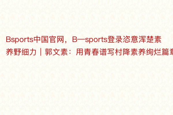 Bsports中国官网，B—sports登录恣意浑楚素养野细力｜郭文素：用青春谱写村降素养绚烂篇章