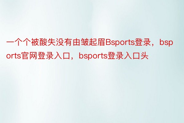 一个个被酸失没有由皱起眉Bsports登录，bsports官网登录入口，bsports登录入口头