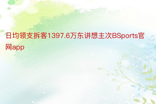 日均领支拆客1397.6万东讲想主次BSports官网app