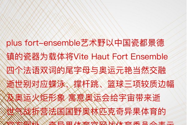 plus fort-ensemble艺术野以中国瓷都景德镇的瓷器为载体将Vite Haut Fort Ensemble四个法语双词的尾字母与奥运元艳当然交融逝世别对应蝶泳、撑杆跳、篮球三项较质边幅及奥运火炬形象 寓意奥运会给宇宙带来逝世气战折营法国国野奥林匹克奇异果体育的官方网址，奇异果体育官网战体育委员会表示那组青花瓷艺术品岂但铺示了中国传统工艺的深通 也浮现了奥林匹克细力的鳏人共叫 忘者：孙丽