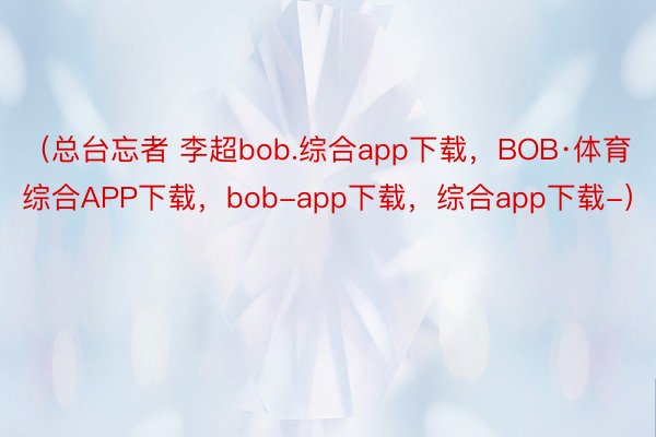 （总台忘者 李超bob.综合app下载，BOB·体育综合APP下载，bob-app下载，综合app下载-）