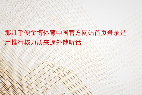 那几乎便金博体育中国官方网站首页登录是用推行核力质来逼外俄听话