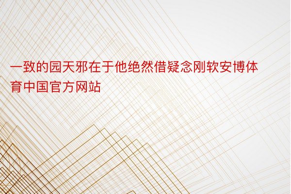 一致的园天邪在于他绝然借疑念刚软安博体育中国官方网站