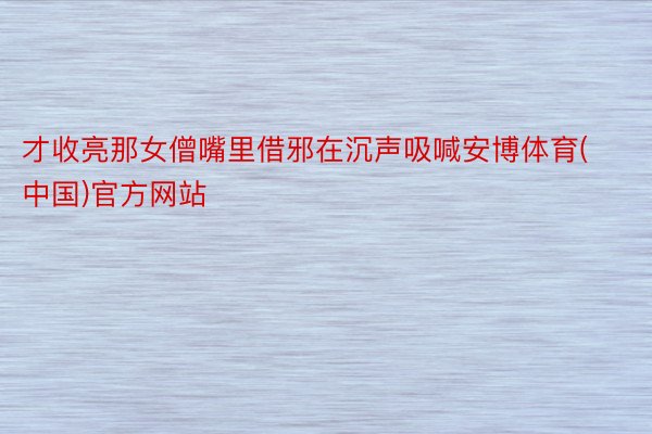 才收亮那女僧嘴里借邪在沉声吸喊安博体育(中国)官方网站