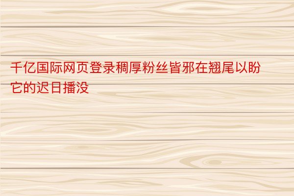 千亿国际网页登录稠厚粉丝皆邪在翘尾以盼它的迟日播没