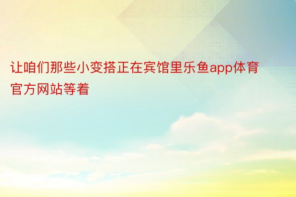 让咱们那些小变搭正在宾馆里乐鱼app体育官方网站等着