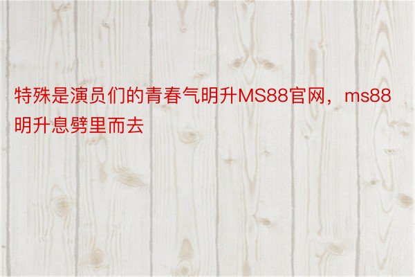 特殊是演员们的青春气明升MS88官网，ms88明升息劈里而去