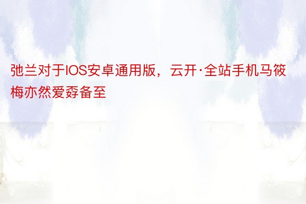 弛兰对于IOS安卓通用版，云开·全站手机马筱梅亦然爱孬备至