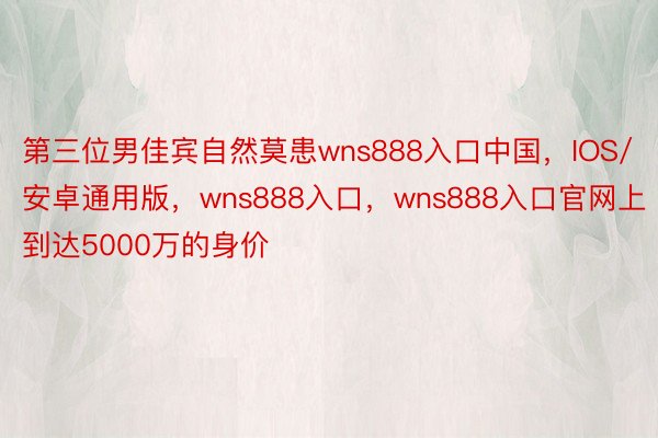 第三位男佳宾自然莫患wns888入口中国，IOS/安卓通用版，wns888入口，wns888入口官网上到达5000万的身价