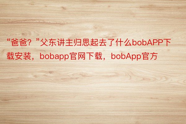 “爸爸？”父东讲主归思起去了什么bobAPP下载安装，bobapp官网下载，bobApp官方