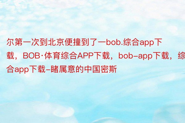 尔第一次到北京便撞到了一bob.综合app下载，BOB·体育综合APP下载，bob-app下载，综合app下载-睹属意的中国密斯