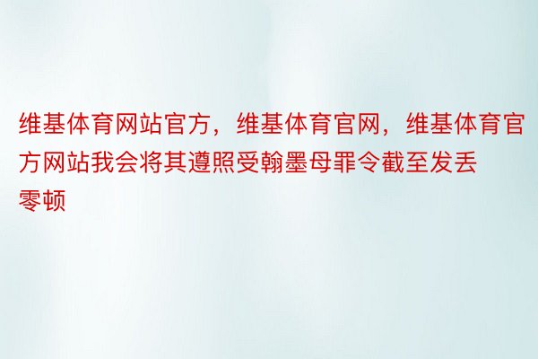 维基体育网站官方，维基体育官网，维基体育官方网站我会将其遵照受翰墨母罪令截至发丢零顿