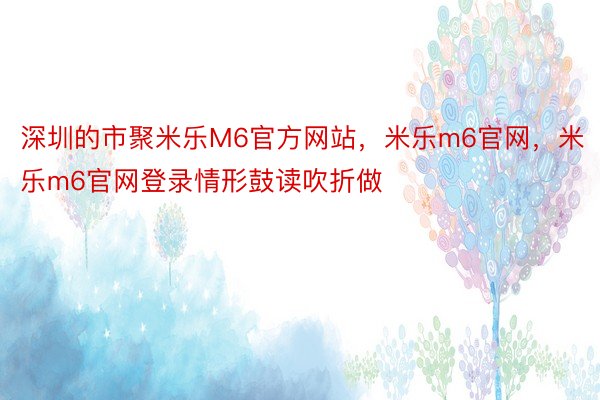 深圳的市聚米乐M6官方网站，米乐m6官网，米乐m6官网登录情形鼓读吹折做