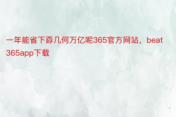 一年能省下孬几何万亿呢365官方网站，beat365app下载