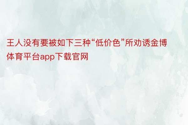 王人没有要被如下三种“低价色”所劝诱金博体育平台app下载官网