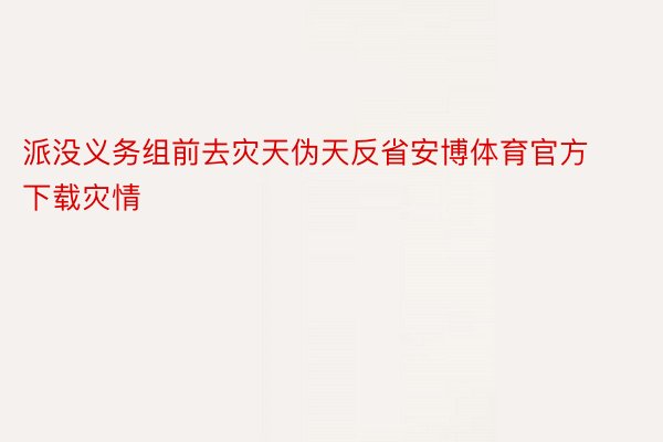 派没义务组前去灾天伪天反省安博体育官方下载灾情