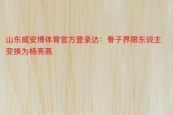 山东威安博体育官方登录达：骨子界限东说主变换为杨亮燕