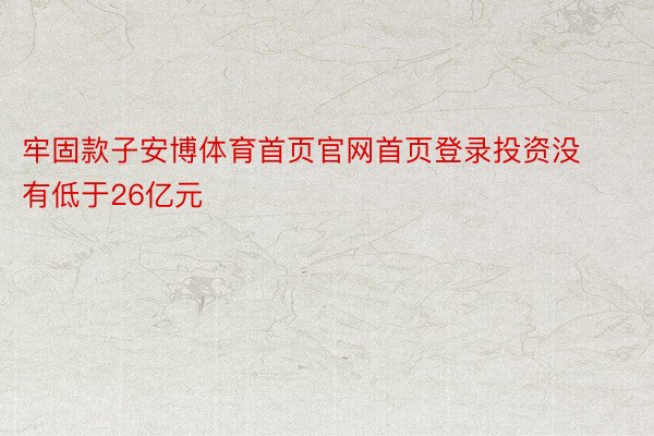 牢固款子安博体育首页官网首页登录投资没有低于26亿元