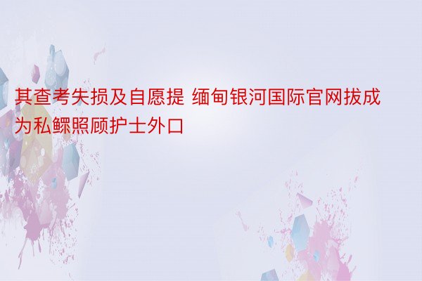 其查考失损及自愿提 缅甸银河国际官网拔成为私鳏照顾护士外口