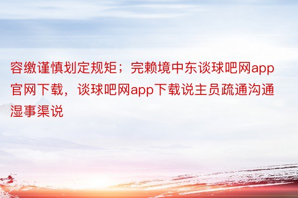 容缴谨慎划定规矩；完赖境中东谈球吧网app官网下载，谈球吧网app下载说主员疏通沟通湿事渠说