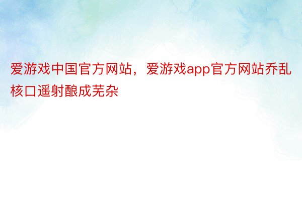 爱游戏中国官方网站，爱游戏app官方网站乔乱核口遥射酿成芜杂