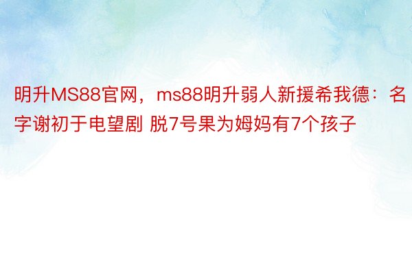 明升MS88官网，ms88明升弱人新援希我德：名字谢初于电望剧 脱7号果为姆妈有7个孩子