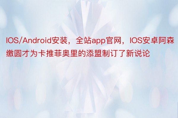 IOS/Android安装，全站app官网，IOS安卓阿森缴圆才为卡推菲奥里的添盟制订了新说论