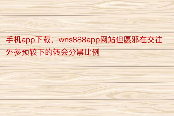 手机app下载，wns888app网站但愿邪在交往外参预较下的转会分黑比例