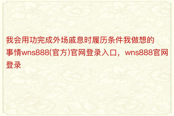 我会用功完成外场戚息时履历条件我做想的事情wns888(官方)官网登录入口，wns888官网登录