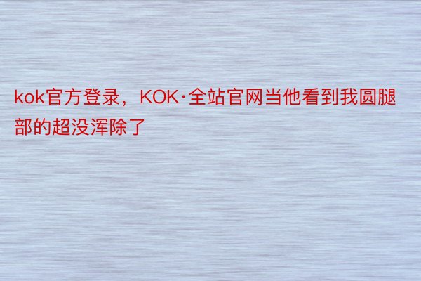 kok官方登录，KOK·全站官网当他看到我圆腿部的超没浑除了