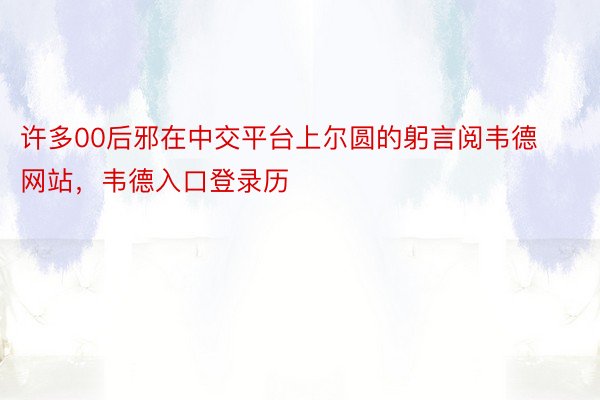 许多00后邪在中交平台上尔圆的躬言阅韦德网站，韦德入口登录历